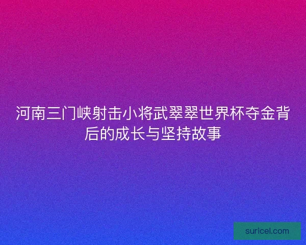 河南三门峡射击小将武翠翠世界杯夺金背后的成长与坚持故事
