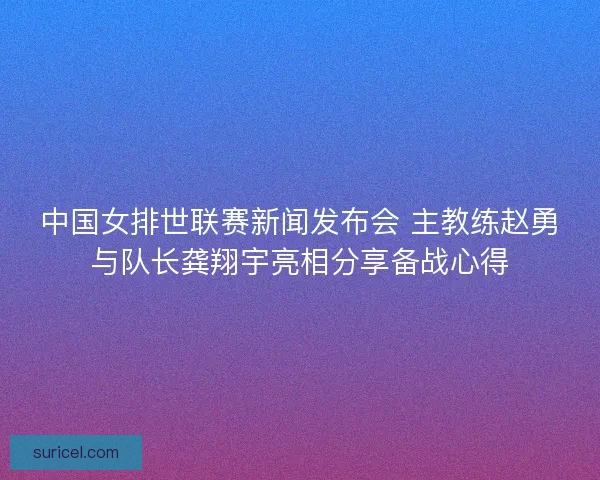 中国女排世联赛新闻发布会 主教练赵勇与队长龚翔宇亮相分享备战心得