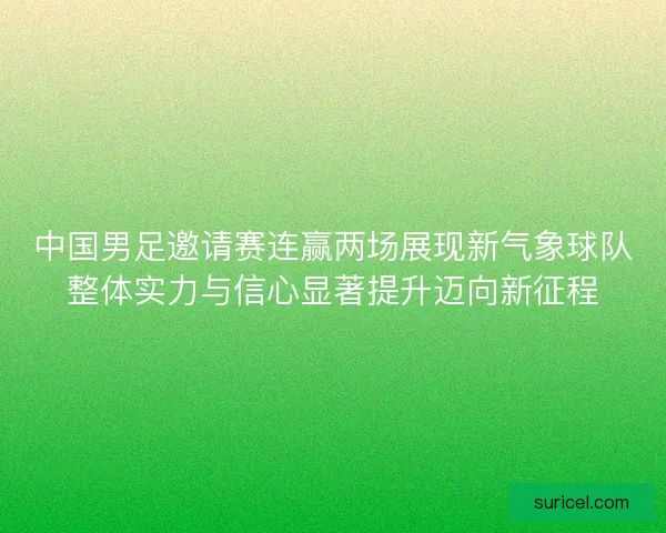 中国男足邀请赛连赢两场展现新气象球队整体实力与信心显著提升迈向新征程
