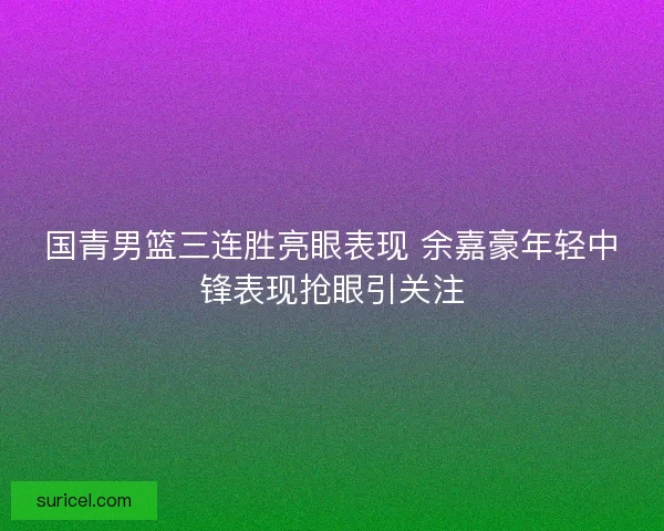 国青男篮三连胜亮眼表现 余嘉豪年轻中锋表现抢眼引关注
