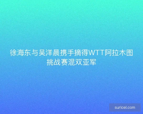 徐海东与吴洋晨携手摘得WTT阿拉木图挑战赛混双亚军
